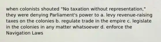 when colonists shouted "No taxation without representation," they were denying Parliament's power to a. levy revenue-raising taxes on the colonies b. regulate trade in the empire c. legislate in the colonies in any matter whatsoever d. enforce the Navigation Laws