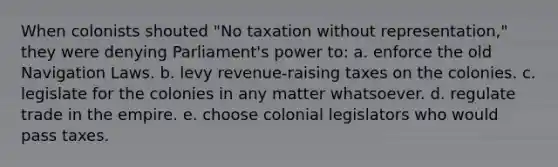 When colonists shouted "No taxation without representation," they were denying Parliament's power to: a. enforce the old Navigation Laws. b. levy revenue-raising taxes on the colonies. c. legislate for the colonies in any matter whatsoever. d. regulate trade in the empire. e. choose colonial legislators who would pass taxes.