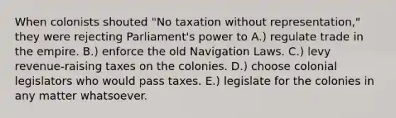 When colonists shouted "No taxation without representation," they were rejecting Parliament's power to A.) regulate trade in the empire. B.) enforce the old Navigation Laws. C.) levy revenue-raising taxes on the colonies. D.) choose colonial legislators who would pass taxes. E.) legislate for the colonies in any matter whatsoever.