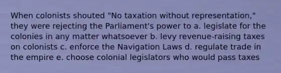 When colonists shouted "No taxation without representation," they were rejecting the Parliament's power to a. legislate for the colonies in any matter whatsoever b. levy revenue-raising taxes on colonists c. enforce the Navigation Laws d. regulate trade in the empire e. choose colonial legislators who would pass taxes