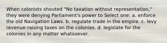 When colonists shouted "No taxation without representation," they were denying Parliament's power to Select one: a. enforce the old Navigation Laws. b. regulate trade in the empire. c. levy revenue-raising taxes on the colonies. d. legislate for the colonies in any matter whatsoever.