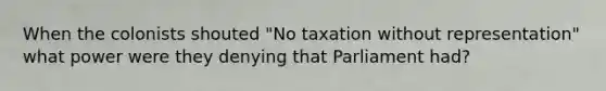 When the colonists shouted "No taxation without representation" what power were they denying that Parliament had?