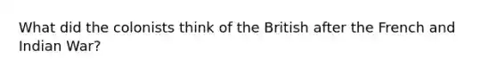 What did the colonists think of the British after the French and Indian War?