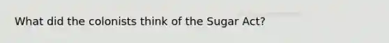 What did the colonists think of the Sugar Act?