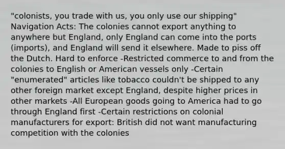 "colonists, you trade with us, you only use our shipping" Navigation Acts: The colonies cannot export anything to anywhere but England, only England can come into the ports (imports), and England will send it elsewhere. Made to piss off the Dutch. Hard to enforce -Restricted commerce to and from the colonies to English or American vessels only -Certain "enumerated" articles like tobacco couldn't be shipped to any other foreign market except England, despite higher prices in other markets -All European goods going to America had to go through England first -Certain restrictions on colonial manufacturers for export: British did not want manufacturing competition with the colonies