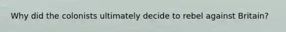 Why did the colonists ultimately decide to rebel against Britain?
