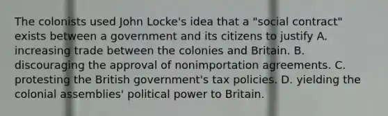 The colonists used John Locke's idea that a "social contract" exists between a government and its citizens to justify A. increasing trade between the colonies and Britain. B. discouraging the approval of nonimportation agreements. C. protesting the British government's tax policies. D. yielding the colonial assemblies' political power to Britain.