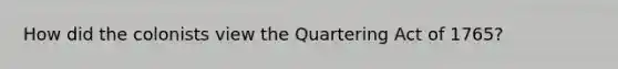 How did the colonists view the Quartering Act of 1765?