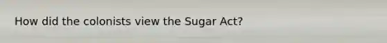 How did the colonists view the Sugar Act?