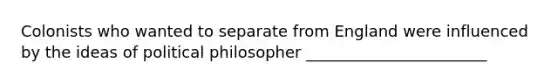 Colonists who wanted to separate from England were influenced by the ideas of political philosopher _______________________