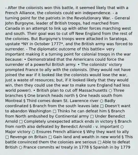 - After the colonists won this battle, it seemed likely that with a French Alliance, the colonists could win independence. - a turning point for the patriots in the Revolutionary War. - General John Burgoyne, leader of British troops, had marched from Canada in an attempt to link up with other forces marching west and south. Their goal was to cut off New England from the rest of the colonies. But Burgoyne's troops were attacked in Saratoga, upstate *NY in October 1777*, and the British army was forced to surrender. - The diplomatic outcome of this battle= very important making it a turning point for colonial troops in the war because: • Demonstrated that the Americans could force the surrender of a powerful British army. • The colonists' victory prompted France to ally with the colonists. (they would not have joined the war if it looked like the colonists would lose the war, just a waste of resources; but, if it looked likely that they would win, then they could use the war to make sure England had less world power). • British plan to cut off Massachusetts ○ Three branches § One branch heads north § One heads south from Montreal § Third comes down St. Lawrence river ○ Badly coordinated § Branch from the south leaves late □ Doesn't want to abandon Washington □ Thinks he can defeat him § Branch from North ambushed by Continental army □ Under Benedict Arnold □ Completely unexpected attack ends in victory § Branch from north also defeated by Benedict Arnold - v. important ○ Major victory ○ Ensures French alliance § Why they want to ally □ Revenge on Britain □ Gain land and wealth in <a href='https://www.questionai.com/knowledge/kWrlcQxt9C-new-world' class='anchor-knowledge'>new world</a> § This battle convinced them the colonies are serious □ Able to defeat British ○ France commits w/ treaty in 1778 § Spanish in by 1779