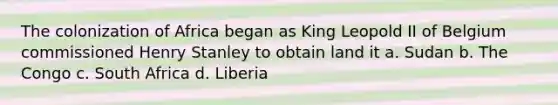 The colonization of Africa began as King Leopold II of Belgium commissioned Henry Stanley to obtain land it a. Sudan b. The Congo c. South Africa d. Liberia