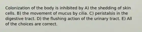 Colonization of the body is inhibited by A) the shedding of skin cells. B) the movement of mucus by cilia. C) peristalsis in the digestive tract. D) the flushing action of the urinary tract. E) All of the choices are correct.