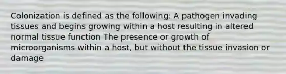 Colonization is defined as the following: A pathogen invading tissues and begins growing within a host resulting in altered normal tissue function The presence or growth of microorganisms within a host, but without the tissue invasion or damage