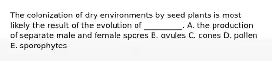 The colonization of dry environments by seed plants is most likely the result of the evolution of __________. A. the production of separate male and female spores B. ovules C. cones D. pollen E. sporophytes