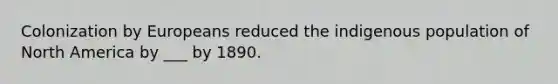 Colonization by Europeans reduced the indigenous population of North America by ___ by 1890.