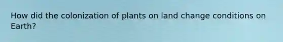 How did the colonization of plants on land change conditions on Earth?