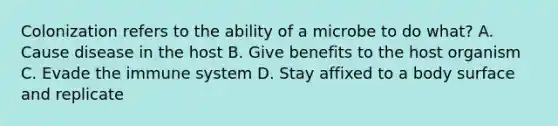 Colonization refers to the ability of a microbe to do what? A. Cause disease in the host B. Give benefits to the host organism C. Evade the immune system D. Stay affixed to a body surface and replicate