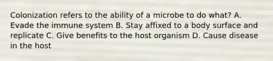 Colonization refers to the ability of a microbe to do what? A. Evade the immune system B. Stay affixed to a body surface and replicate C. Give benefits to the host organism D. Cause disease in the host