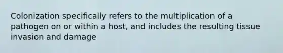 Colonization specifically refers to the multiplication of a pathogen on or within a host, and includes the resulting tissue invasion and damage