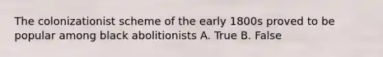 The colonizationist scheme of the early 1800s proved to be popular among black abolitionists A. True B. False