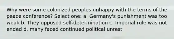 Why were some colonized peoples unhappy with the terms of the peace conference? Select one: a. Germany's punishment was too weak b. They opposed self-determination c. Imperial rule was not ended d. many faced continued political unrest