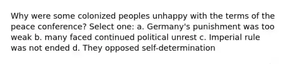 Why were some colonized peoples unhappy with the terms of the peace conference? Select one: a. Germany's punishment was too weak b. many faced continued political unrest c. Imperial rule was not ended d. They opposed self-determination