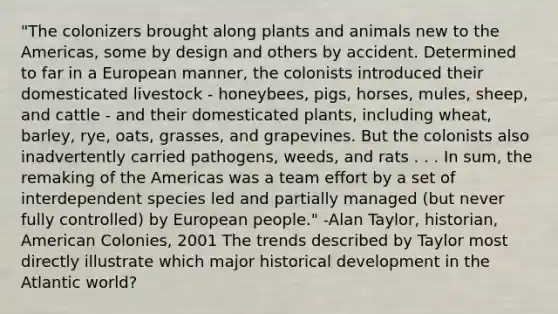 "The colonizers brought along plants and animals new to the Americas, some by design and others by accident. Determined to far in a European manner, the colonists introduced their domesticated livestock - honeybees, pigs, horses, mules, sheep, and cattle - and their domesticated plants, including wheat, barley, rye, oats, grasses, and grapevines. But the colonists also inadvertently carried pathogens, weeds, and rats . . . In sum, the remaking of the Americas was a team effort by a set of interdependent species led and partially managed (but never fully controlled) by European people." -Alan Taylor, historian, American Colonies, 2001 The trends described by Taylor most directly illustrate which major historical development in the Atlantic world?