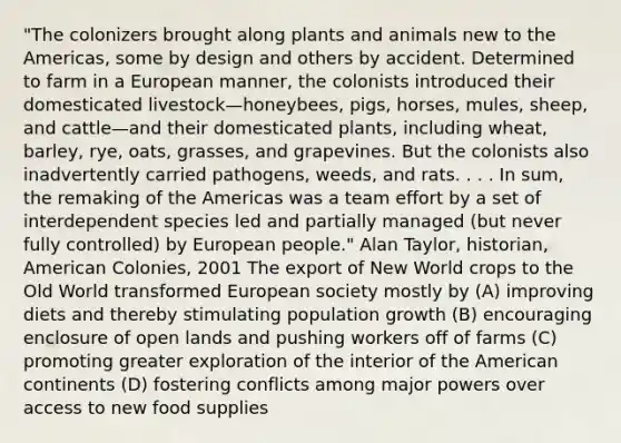 "The colonizers brought along plants and animals new to the Americas, some by design and others by accident. Determined to farm in a European manner, the colonists introduced their domesticated livestock—honeybees, pigs, horses, mules, sheep, and cattle—and their domesticated plants, including wheat, barley, rye, oats, grasses, and grapevines. But the colonists also inadvertently carried pathogens, weeds, and rats. . . . In sum, the remaking of the Americas was a team effort by a set of interdependent species led and partially managed (but never fully controlled) by European people." Alan Taylor, historian, American Colonies, 2001 The export of New World crops to the Old World transformed European society mostly by (A) improving diets and thereby stimulating population growth (B) encouraging enclosure of open lands and pushing workers off of farms (C) promoting greater exploration of the interior of the American continents (D) fostering conflicts among major powers over access to new food supplies