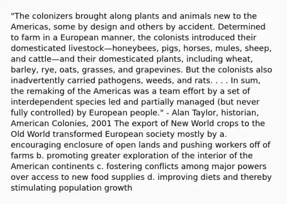 "The colonizers brought along plants and animals new to the Americas, some by design and others by accident. Determined to farm in a European manner, the colonists introduced their domesticated livestock—honeybees, pigs, horses, mules, sheep, and cattle—and their domesticated plants, including wheat, barley, rye, oats, grasses, and grapevines. But the colonists also inadvertently carried pathogens, weeds, and rats. . . . In sum, the remaking of the Americas was a team effort by a set of interdependent species led and partially managed (but never fully controlled) by European people." - Alan Taylor, historian, American Colonies, 2001 The export of New World crops to the Old World transformed European society mostly by a. encouraging enclosure of open lands and pushing workers off of farms b. promoting greater exploration of the interior of the American continents c. fostering conflicts among major powers over access to new food supplies d. improving diets and thereby stimulating population growth