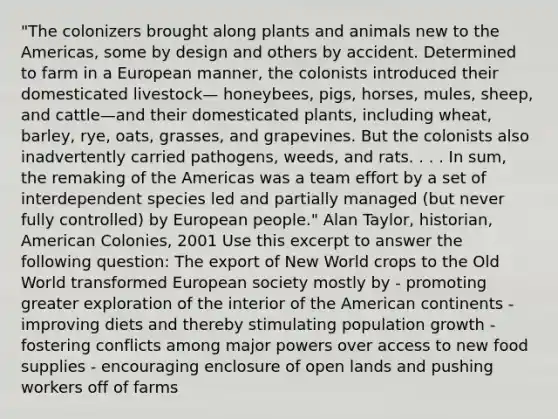 "The colonizers brought along plants and animals new to the Americas, some by design and others by accident. Determined to farm in a European manner, the colonists introduced their domesticated livestock— honeybees, pigs, horses, mules, sheep, and cattle—and their domesticated plants, including wheat, barley, rye, oats, grasses, and grapevines. But the colonists also inadvertently carried pathogens, weeds, and rats. . . . In sum, the remaking of the Americas was a team effort by a set of interdependent species led and partially managed (but never fully controlled) by European people." Alan Taylor, historian, American Colonies, 2001 Use this excerpt to answer the following question: The export of New World crops to the Old World transformed European society mostly by - promoting greater exploration of the interior of the American continents -improving diets and thereby stimulating population growth -fostering conflicts among major powers over access to new food supplies - encouraging enclosure of open lands and pushing workers off of farms