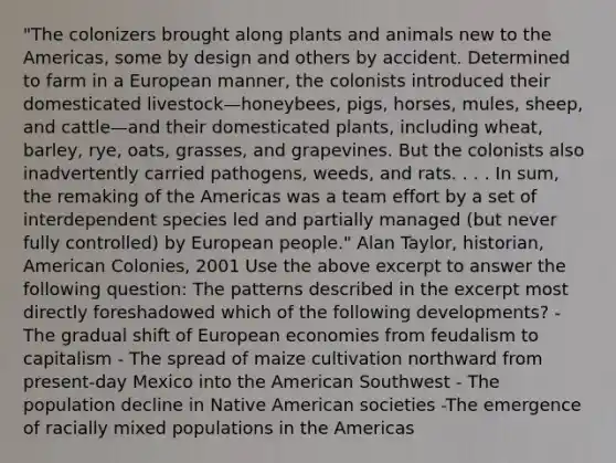 "The colonizers brought along plants and animals new to the Americas, some by design and others by accident. Determined to farm in a European manner, the colonists introduced their domesticated livestock—honeybees, pigs, horses, mules, sheep, and cattle—and their domesticated plants, including wheat, barley, rye, oats, grasses, and grapevines. But the colonists also inadvertently carried pathogens, weeds, and rats. . . . In sum, the remaking of the Americas was a team effort by a set of interdependent species led and partially managed (but never fully controlled) by European people." Alan Taylor, historian, American Colonies, 2001 Use the above excerpt to answer the following question: The patterns described in the excerpt most directly foreshadowed which of the following developments? - The gradual shift of European economies from feudalism to capitalism - The spread of maize cultivation northward from present-day Mexico into the American Southwest - The population decline in Native American societies -The emergence of racially mixed populations in the Americas