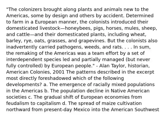 "The colonizers brought along plants and animals new to the Americas, some by design and others by accident. Determined to farm in a European manner, the colonists introduced their domesticated livestock—honeybees, pigs, horses, mules, sheep, and cattle—and their domesticated plants, including wheat, barley, rye, oats, grasses, and grapevines. But the colonists also inadvertently carried pathogens, weeds, and rats. . . . In sum, the remaking of the Americas was a team effort by a set of interdependent species led and partially managed (but never fully controlled) by European people." - Alan Taylor, historian, American Colonies, 2001 The patterns described in the excerpt most directly foreshadowed which of the following developments? a. The emergence of racially mixed populations in the Americas b. The population decline in Native American societies c. The gradual shift of European economies from feudalism to capitalism d. The spread of maize cultivation northward from present-day Mexico into the American Southwest