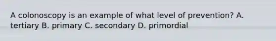 A colonoscopy is an example of what level of prevention? A. tertiary B. primary C. secondary D. primordial