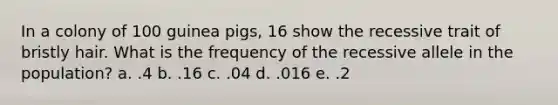 In a colony of 100 guinea pigs, 16 show the recessive trait of bristly hair. What is the frequency of the recessive allele in the population? a. .4 b. .16 c. .04 d. .016 e. .2