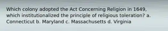 Which colony adopted the Act Concerning Religion in 1649, which institutionalized the principle of religious toleration? a. Connecticut b. Maryland c. Massachusetts d. Virginia