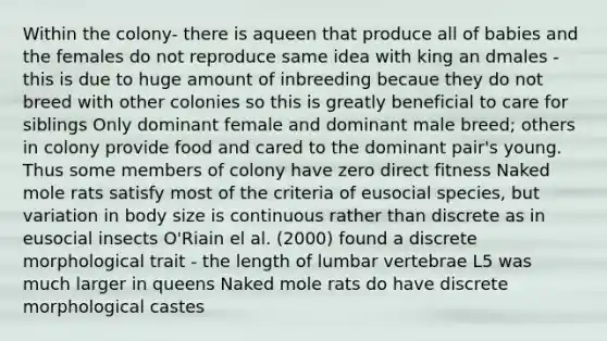 Within the colony- there is aqueen that produce all of babies and the females do not reproduce same idea with king an dmales -this is due to huge amount of inbreeding becaue they do not breed with other colonies so this is greatly beneficial to care for siblings Only dominant female and dominant male breed; others in colony provide food and cared to the dominant pair's young. Thus some members of colony have zero direct fitness Naked mole rats satisfy most of the criteria of eusocial species, but variation in body size is continuous rather than discrete as in eusocial insects O'Riain el al. (2000) found a discrete morphological trait - the length of lumbar vertebrae L5 was much larger in queens Naked mole rats do have discrete morphological castes