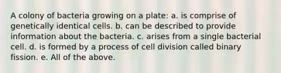 A colony of bacteria growing on a plate: a. is comprise of genetically identical cells. b. can be described to provide information about the bacteria. c. arises from a single bacterial cell. d. is formed by a process of cell division called binary fission. e. All of the above.