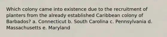 Which colony came into existence due to the recruitment of planters from the already established Caribbean colony of Barbados? a. Connecticut b. South Carolina c. Pennsylvania d. Massachusetts e. Maryland