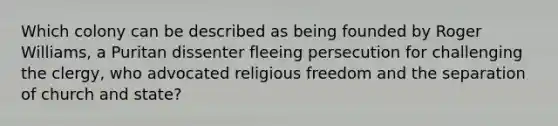 Which colony can be described as being founded by Roger Williams, a Puritan dissenter fleeing persecution for challenging the clergy, who advocated religious freedom and the separation of church and state?