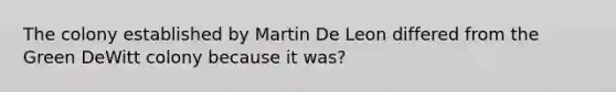 The colony established by Martin De Leon differed from the Green DeWitt colony because it was?