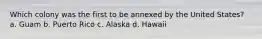 Which colony was the first to be annexed by the United States? a. Guam b. Puerto Rico c. Alaska d. Hawaii