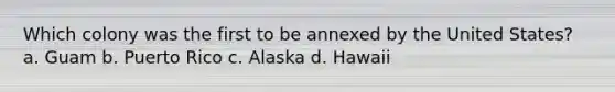 Which colony was the first to be annexed by the United States? a. Guam b. Puerto Rico c. Alaska d. Hawaii
