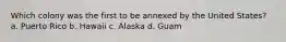 Which colony was the first to be annexed by the United States? a. Puerto Rico b. Hawaii c. Alaska d. Guam
