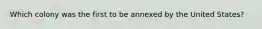 Which colony was the first to be annexed by the United States?