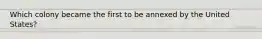 Which colony became the first to be annexed by the United States?