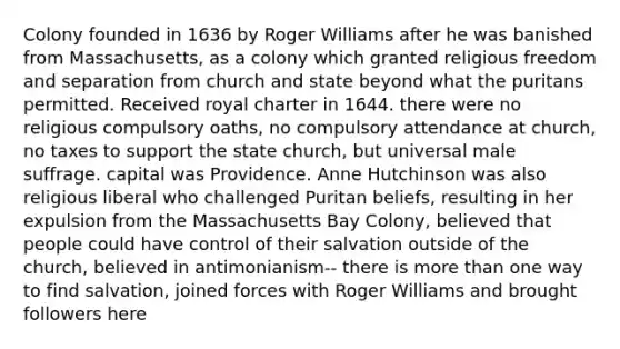 Colony founded in 1636 by Roger Williams after he was banished from Massachusetts, as a colony which granted religious freedom and separation from church and state beyond what the puritans permitted. Received royal charter in 1644. there were no religious compulsory oaths, no compulsory attendance at church, no taxes to support the state church, but universal male suffrage. capital was Providence. Anne Hutchinson was also religious liberal who challenged Puritan beliefs, resulting in her expulsion from the Massachusetts Bay Colony, believed that people could have control of their salvation outside of the church, believed in antimonianism-- there is more than one way to find salvation, joined forces with Roger Williams and brought followers here