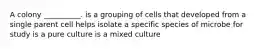 A colony __________. is a grouping of cells that developed from a single parent cell helps isolate a specific species of microbe for study is a pure culture is a mixed culture