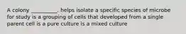 A colony __________. helps isolate a specific species of microbe for study is a grouping of cells that developed from a single parent cell is a pure culture is a mixed culture