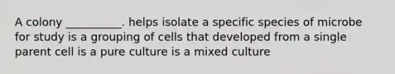 A colony __________. helps isolate a specific species of microbe for study is a grouping of cells that developed from a single parent cell is a pure culture is a mixed culture